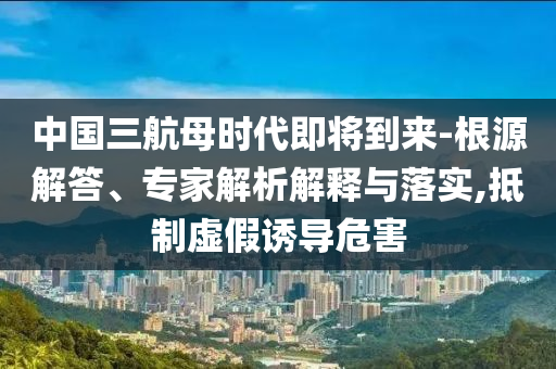 中國三航母時代即將到來-根源解答、專家解析解釋與落實(shí),抵制虛假誘導(dǎo)危害