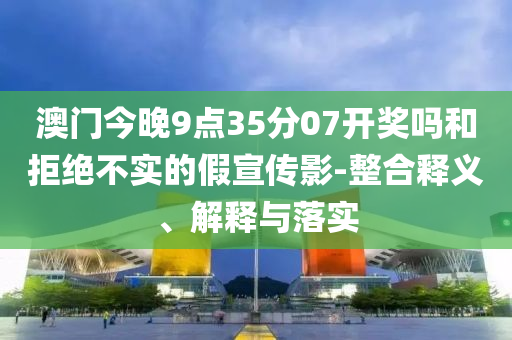澳門今晚9點35分07開獎嗎和拒絕不實的假宣傳影-整合釋義、解釋與落實