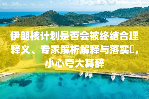 伊朗核計(jì)劃是否會被終結(jié)合理釋義、專家解析解釋與落實(shí)?,小心夸大其辭