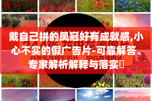 戴自己拼的鳳冠好有成就感,小心不實的假廣告片-可靠解答、專家解析解釋與落實?