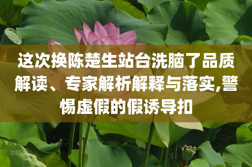 這次換陳楚生站臺洗腦了品質(zhì)解讀、專家解析解釋與落實,警惕虛假的假誘導(dǎo)扣
