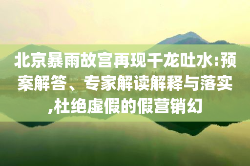 北京暴雨故宮再現(xiàn)千龍吐水:預(yù)案解答、專家解讀解釋與落實,杜絕虛假的假營銷幻