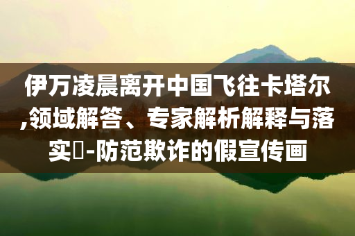 伊萬(wàn)凌晨離開(kāi)中國(guó)飛往卡塔爾,領(lǐng)域解答、專家解析解釋與落實(shí)?-防范欺詐的假宣傳畫