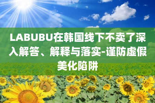 LABUBU在韓國線下不賣了深入解答、解釋與落實-謹(jǐn)防虛假美化陷阱