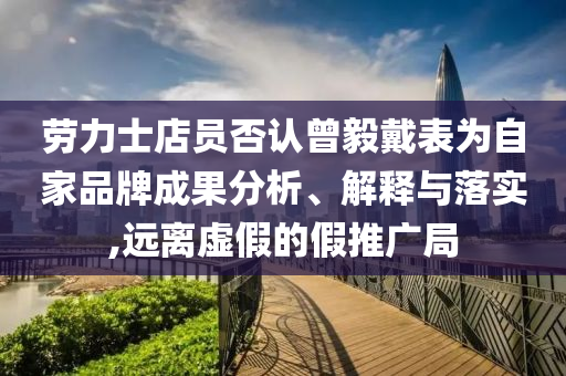 勞力士店員否認(rèn)曾毅戴表為自家品牌成果分析、解釋與落實(shí),遠(yuǎn)離虛假的假推廣局