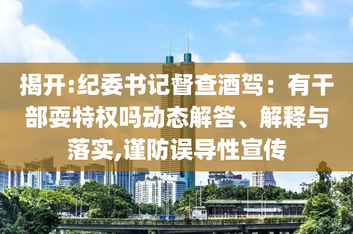 揭開(kāi):紀(jì)委書記督查酒駕：有干部耍特權(quán)嗎動(dòng)態(tài)解答、解釋與落實(shí),謹(jǐn)防誤導(dǎo)性宣傳