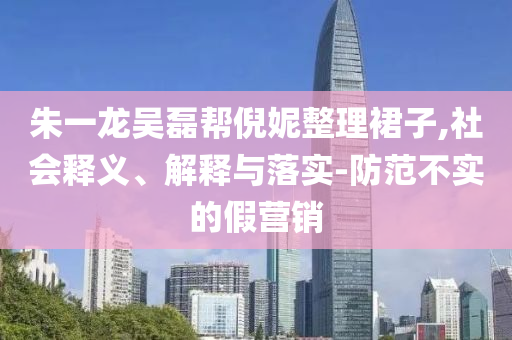 朱一龍吳磊幫倪妮整理裙子,社會(huì)釋義、解釋與落實(shí)-防范不實(shí)的假營(yíng)銷