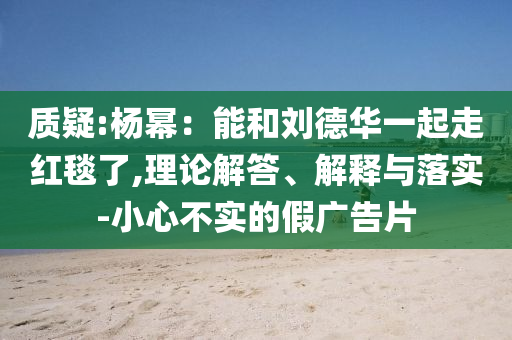 質(zhì)疑:楊冪：能和劉德華一起走紅毯了,理論解答、解釋與落實(shí)-小心不實(shí)的假?gòu)V告片