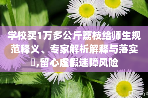 學(xué)校買1萬(wàn)多公斤荔枝給師生規(guī)范釋義、專家解析解釋與落實(shí)?,留心虛假迷障風(fēng)險(xiǎn)