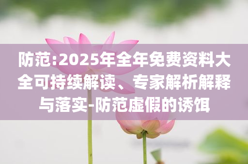 防范:2025年全年免費(fèi)資料大全可持續(xù)解讀、專家解析解釋與落實(shí)-防范虛假的誘餌