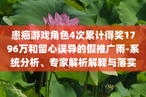 患癌游戲角色4次累計(jì)得獎(jiǎng)1796萬(wàn)和留心誤導(dǎo)的假推廣雨-系統(tǒng)分析、專家解析解釋與落實(shí)