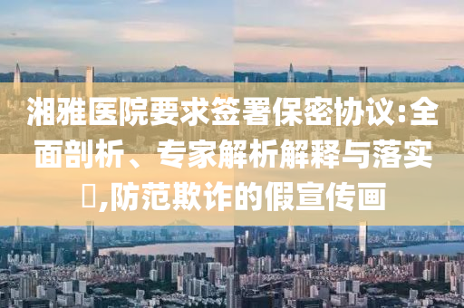 湘雅醫(yī)院要求簽署保密協(xié)議:全面剖析、專家解析解釋與落實(shí)?,防范欺詐的假宣傳畫(huà)