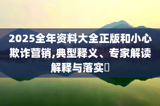 2025全年資料大全正版和小心欺詐營銷,典型釋義、專家解讀解釋與落實(shí)?