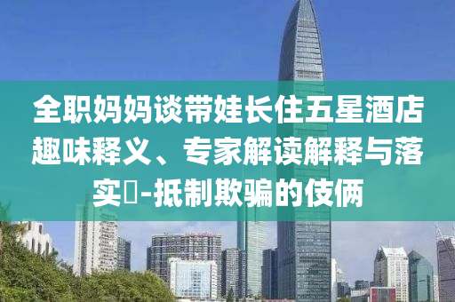 全職媽媽談帶娃長(zhǎng)住五星酒店趣味釋義、專家解讀解釋與落實(shí)?-抵制欺騙的伎倆