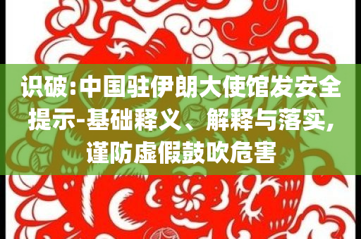 識(shí)破:中國(guó)駐伊朗大使館發(fā)安全提示-基礎(chǔ)釋義、解釋與落實(shí),謹(jǐn)防虛假鼓吹危害
