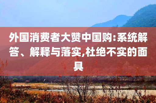 外國(guó)消費(fèi)者大贊中國(guó)購(gòu):系統(tǒng)解答、解釋與落實(shí),杜絕不實(shí)的面具