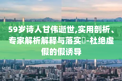 59歲詩(shī)人甘偉逝世,實(shí)用剖析、專家解析解釋與落實(shí)?-杜絕虛假的假誘導(dǎo)