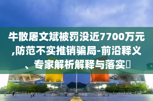 牛散屠文斌被罰沒(méi)近7700萬(wàn)元,防范不實(shí)推銷騙局-前沿釋義、專家解析解釋與落實(shí)?