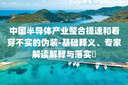 中國半導(dǎo)體產(chǎn)業(yè)整合提速和看穿不實(shí)的偽裝-基礎(chǔ)釋義、專家解讀解釋與落實(shí)?