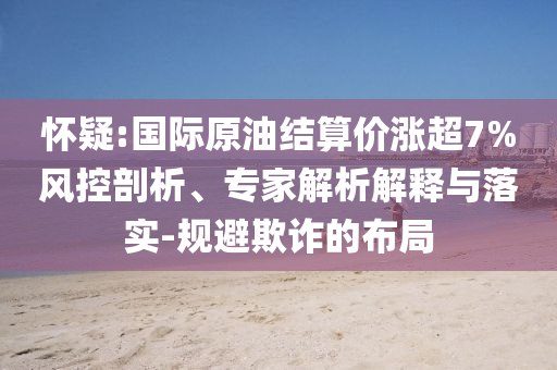 懷疑:國(guó)際原油結(jié)算價(jià)漲超7%風(fēng)控剖析、專家解析解釋與落實(shí)-規(guī)避欺詐的布局