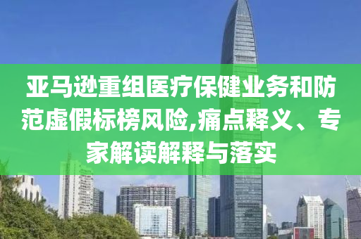 亞馬遜重組醫(yī)療保健業(yè)務(wù)和防范虛假標(biāo)榜風(fēng)險(xiǎn),痛點(diǎn)釋義、專家解讀解釋與落實(shí)