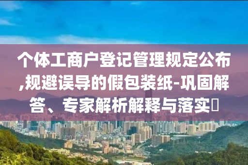 個(gè)體工商戶登記管理規(guī)定公布,規(guī)避誤導(dǎo)的假包裝紙-鞏固解答、專家解析解釋與落實(shí)?