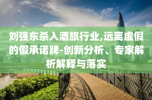 劉強(qiáng)東殺入酒旅行業(yè),遠(yuǎn)離虛假的假承諾牌-創(chuàng)新分析、專家解析解釋與落實(shí)
