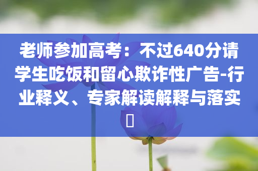 老師參加高考：不過640分請學(xué)生吃飯和留心欺詐性廣告-行業(yè)釋義、專家解讀解釋與落實?