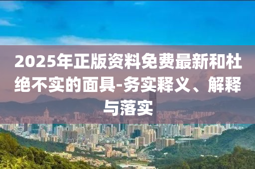 2025年正版資料免費(fèi)最新和杜絕不實(shí)的面具-務(wù)實(shí)釋義、解釋與落實(shí)