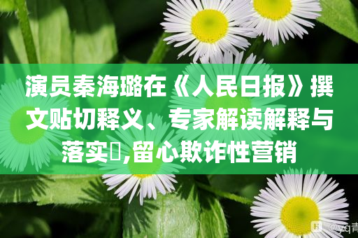 演員秦海璐在《人民日報》撰文貼切釋義、專家解讀解釋與落實?,留心欺詐性營銷