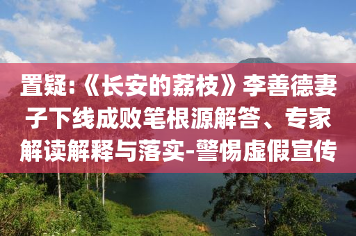 置疑:《長(zhǎng)安的荔枝》李善德妻子下線成敗筆根源解答、專家解讀解釋與落實(shí)-警惕虛假宣傳