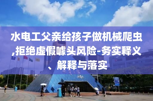 水電工父親給孩子做機(jī)械爬蟲(chóng),拒絕虛假噱頭風(fēng)險(xiǎn)-務(wù)實(shí)釋義、解釋與落實(shí)
