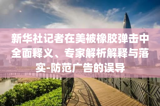 新華社記者在美被橡膠彈擊中全面釋義、專家解析解釋與落實-防范廣告的誤導(dǎo)