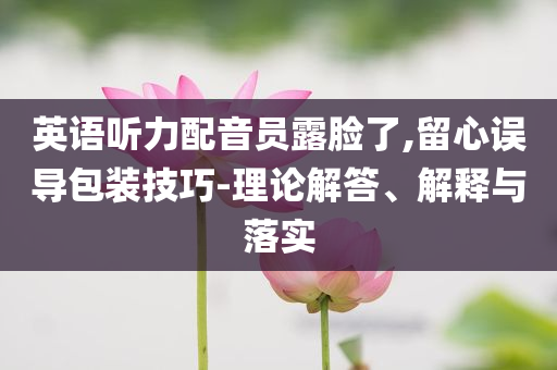 英語聽力配音員露臉了,留心誤導包裝技巧-理論解答、解釋與落實