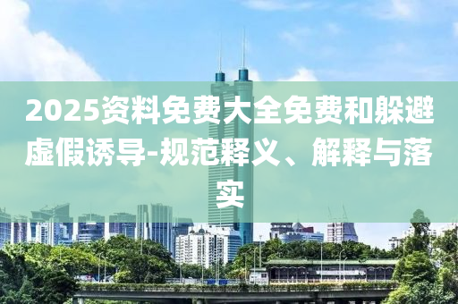 2025資料免費(fèi)大全免費(fèi)和躲避虛假誘導(dǎo)-規(guī)范釋義、解釋與落實(shí)