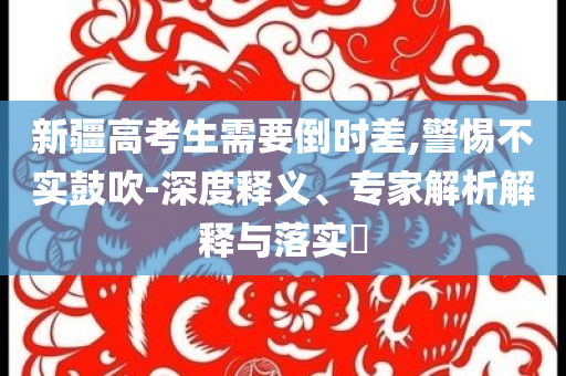 新疆高考生需要倒時差,警惕不實鼓吹-深度釋義、專家解析解釋與落實?