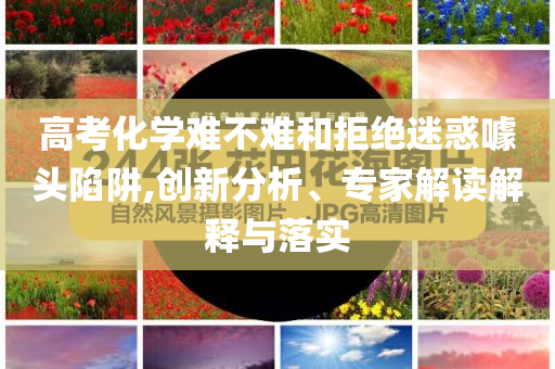 高考化學難不難和拒絕迷惑噱頭陷阱,創(chuàng)新分析、專家解讀解釋與落實