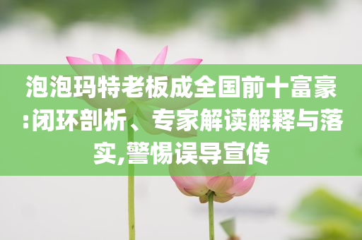 泡泡瑪特老板成全國前十富豪:閉環(huán)剖析、專家解讀解釋與落實,警惕誤導宣傳