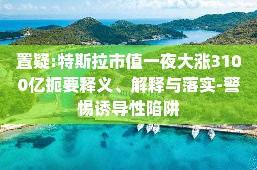 置疑:特斯拉市值一夜大漲3100億扼要釋義、解釋與落實-警惕誘導性陷阱