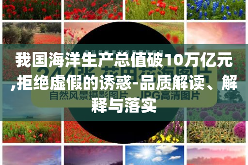 我國海洋生產(chǎn)總值破10萬億元,拒絕虛假的誘惑-品質解讀、解釋與落實