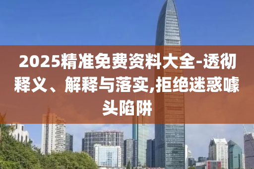 2025精準(zhǔn)免費(fèi)資料大全-透徹釋義、解釋與落實(shí),拒絕迷惑噱頭陷阱