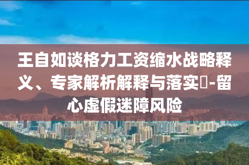 王自如談格力工資縮水戰(zhàn)略釋義、專家解析解釋與落實?-留心虛假迷障風險