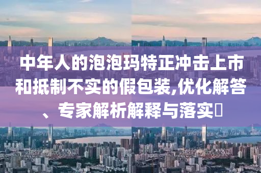 中年人的泡泡瑪特正沖擊上市和抵制不實的假包裝,優(yōu)化解答、專家解析解釋與落實?