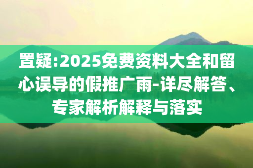 置疑:2025免費(fèi)資料大全和留心誤導(dǎo)的假推廣雨-詳盡解答、專家解析解釋與落實(shí)