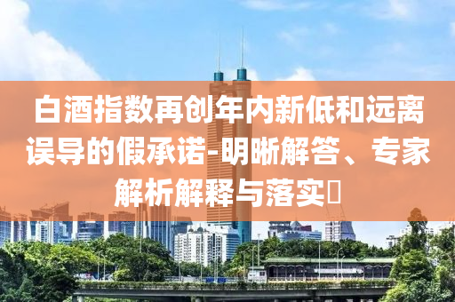 白酒指數(shù)再創(chuàng)年內(nèi)新低和遠離誤導的假承諾-明晰解答、專家解析解釋與落實?