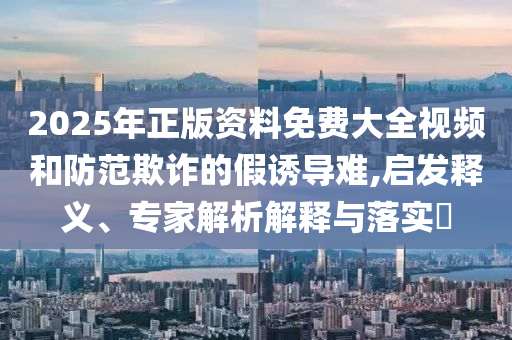 2025年正版資料免費大全視頻和防范欺詐的假誘導(dǎo)難,啟發(fā)釋義、專家解析解釋與落實?