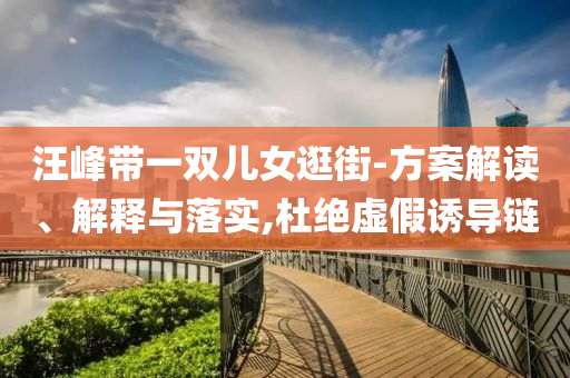 汪峰帶一雙兒女逛街-方案解讀、解釋與落實(shí),杜絕虛假誘導(dǎo)鏈