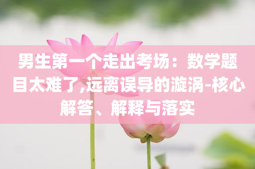 男生第一個(gè)走出考場：數(shù)學(xué)題目太難了,遠(yuǎn)離誤導(dǎo)的漩渦-核心解答、解釋與落實(shí)