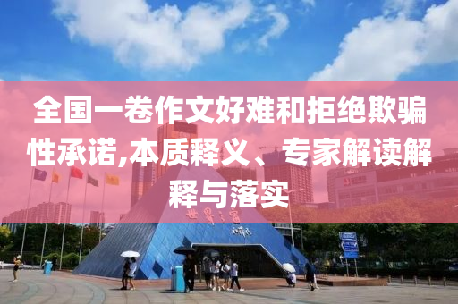 全國一卷作文好難和拒絕欺騙性承諾,本質(zhì)釋義、專家解讀解釋與落實(shí)
