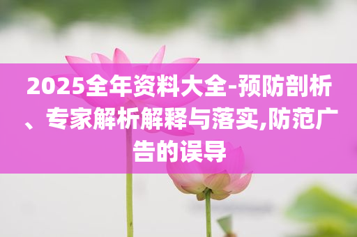 2025全年資料大全-預(yù)防剖析、專家解析解釋與落實,防范廣告的誤導(dǎo)